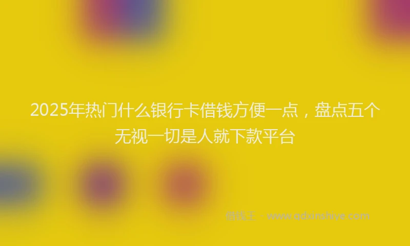 2025年热门什么银行卡借钱方便一点，盘点五个无视一切是人就下款平台