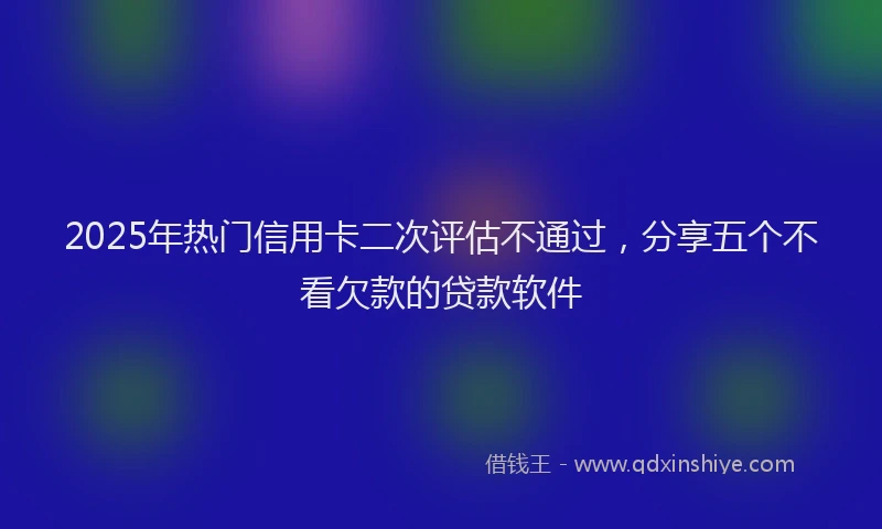 2025年热门信用卡二次评估不通过，分享五个不看欠款的贷款软件