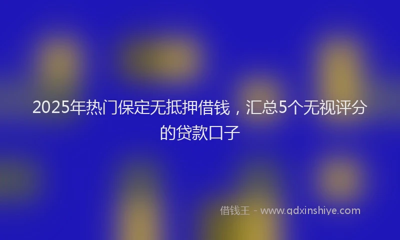 2025年热门保定无抵押借钱，汇总5个无视评分的贷款口子