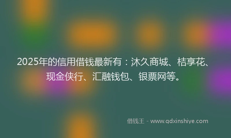 2025年的信用借钱最新有：沐久商城、桔享花、现金侠行、汇融钱包、银票网等。