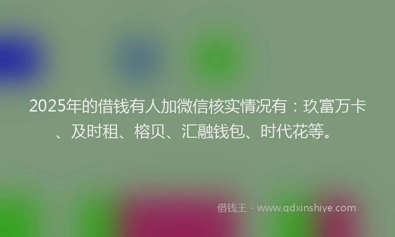 2025年的借钱有人加微信核实情况有：玖富万卡、及时租、榕贝、汇融钱包、时代花等。