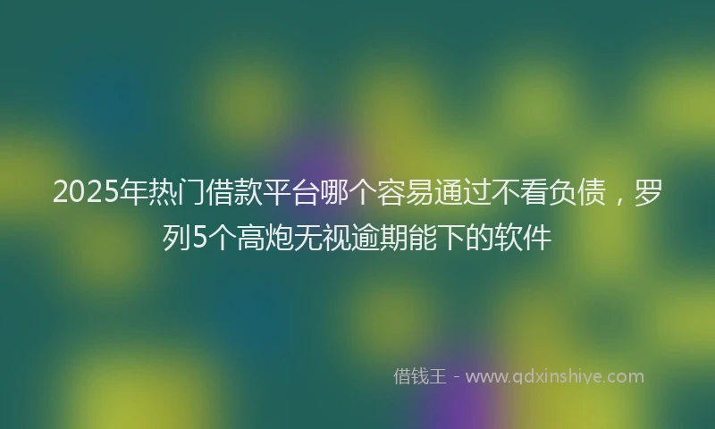 2025年热门借款平台哪个容易通过不看负债，罗列5个高炮无视逾期能下的软件