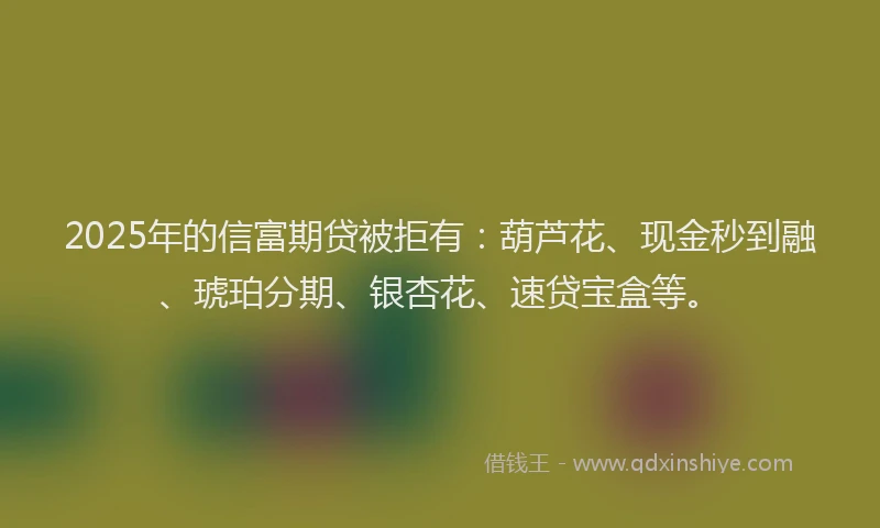 2025年的信富期贷被拒有：葫芦花、现金秒到融、琥珀分期、银杏花、速贷宝盒等。