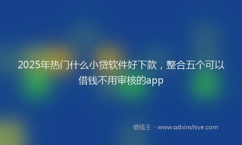 2025年热门什么小贷软件好下款，整合五个可以借钱不用审核的app