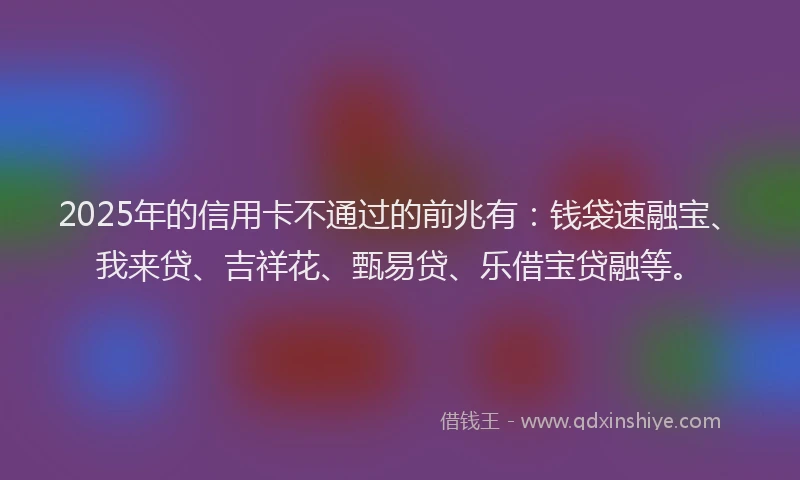 2025年的信用卡不通过的前兆有：钱袋速融宝、我来贷、吉祥花、甄易贷、乐借宝贷融等。