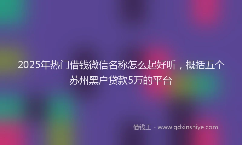 2025年热门借钱微信名称怎么起好听，概括五个苏州黑户贷款5万的平台