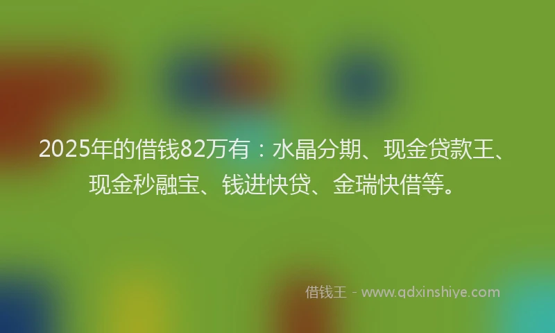 2025年的借钱82万有：水晶分期、现金贷款王、现金秒融宝、钱进快贷、金瑞快借等。