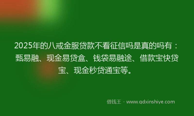2025年的八戒金服贷款不看征信吗是真的吗有：甄易融、现金易贷盒、钱袋易融途、借款宝快贷宝、现金秒贷通宝等。