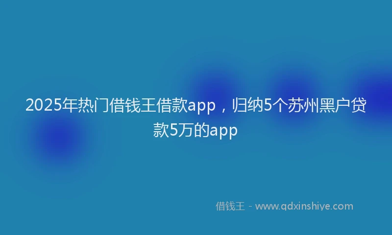 2025年热门借钱王借款app，归纳5个苏州黑户贷款5万的app
