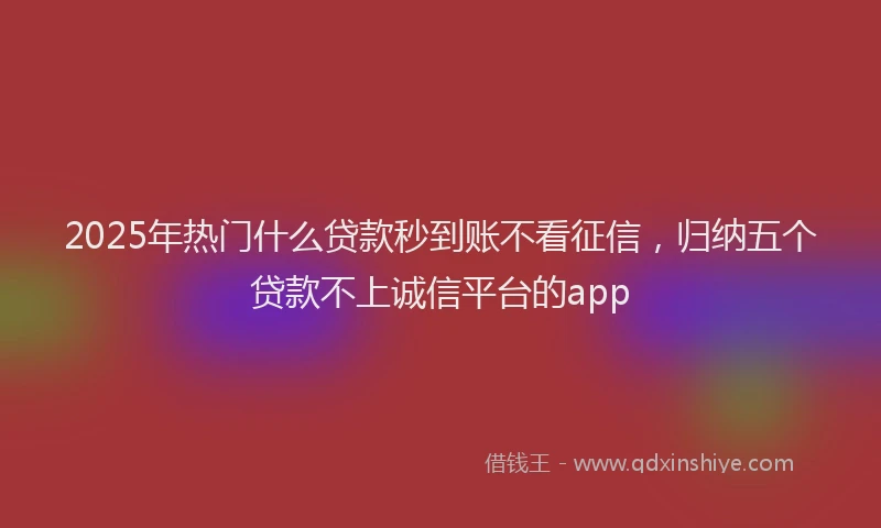2025年热门什么贷款秒到账不看征信，归纳五个贷款不上诚信平台的app