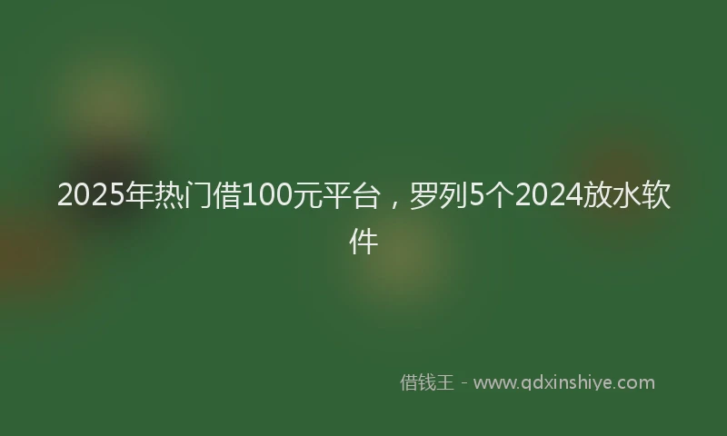 2025年热门借100元平台，罗列5个2024放水软件