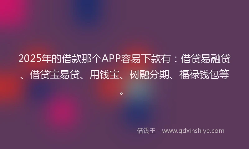 2025年的借款那个APP容易下款有：借贷易融贷、借贷宝易贷、用钱宝、树融分期、福禄钱包等。