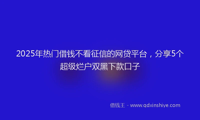 2025年热门借钱不看征信的网贷平台，分享5个超级烂户双黑下款口子