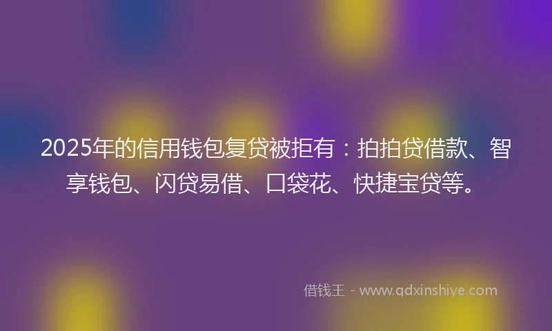 2025年的信用钱包复贷被拒有：拍拍贷借款、智享钱包、闪贷易借、口袋花、快捷宝贷等。