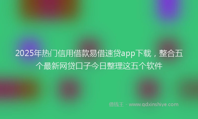 2025年热门信用借款易借速贷app下载，整合五个最新网贷口子今日整理这五个软件