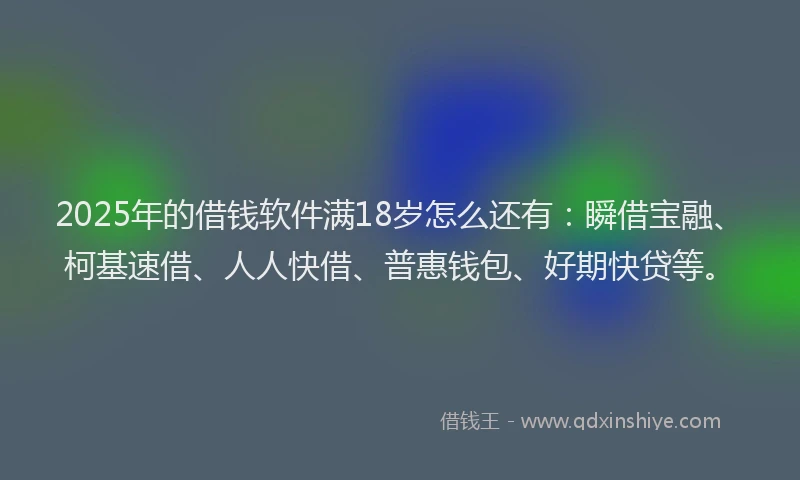 2025年的借钱软件满18岁怎么还有：瞬借宝融、柯基速借、人人快借、普惠钱包、好期快贷等。
