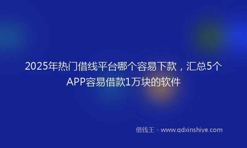 2025年热门借线平台哪个容易下款，汇总5个APP容易借款1万块的软件