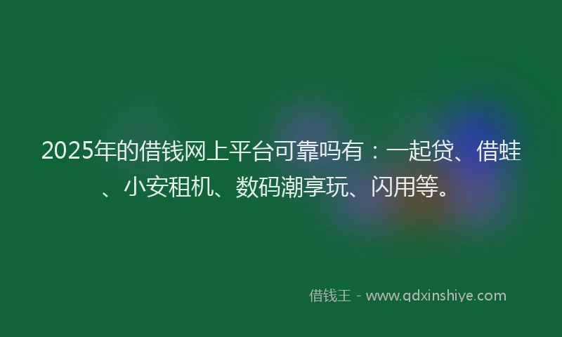 2025年的借钱网上平台可靠吗有：一起贷、借蛙、小安租机、数码潮享玩、闪用等。