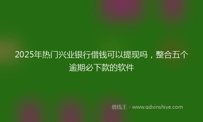 2025年热门兴业银行借钱可以提现吗，整合五个逾期必下款的软件