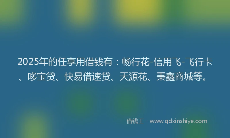 2025年的任享用借钱有：畅行花-信用飞-飞行卡、哆宝贷、快易借速贷、天源花、秉鑫商城等。