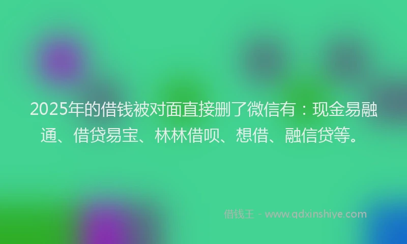 2025年的借钱被对面直接删了微信有：现金易融通、借贷易宝、林林借呗、想借、融信贷等。
