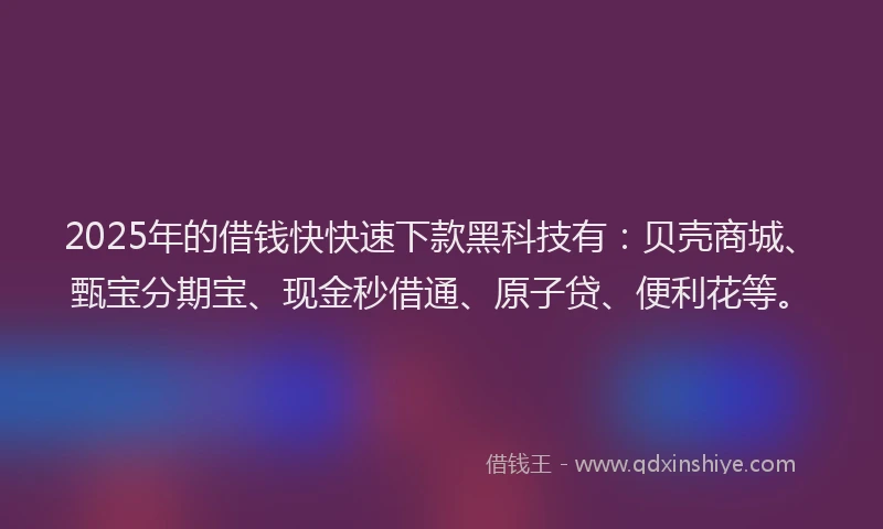 2025年的借钱快快速下款黑科技有：贝壳商城、甄宝分期宝、现金秒借通、原子贷、便利花等。