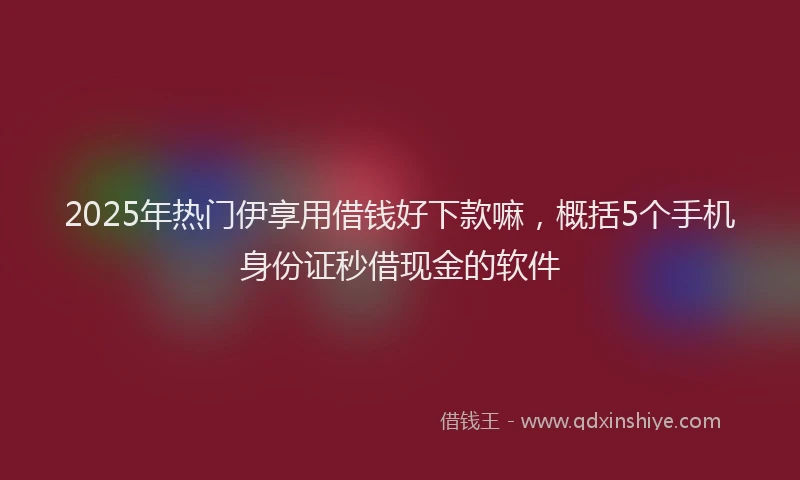2025年热门伊享用借钱好下款嘛，概括5个手机身份证秒借现金的软件