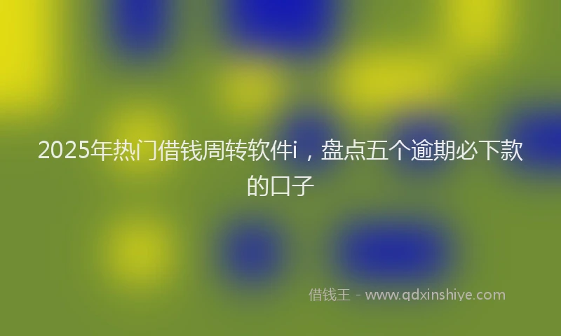 2025年热门借钱周转软件i，盘点五个逾期必下款的口子