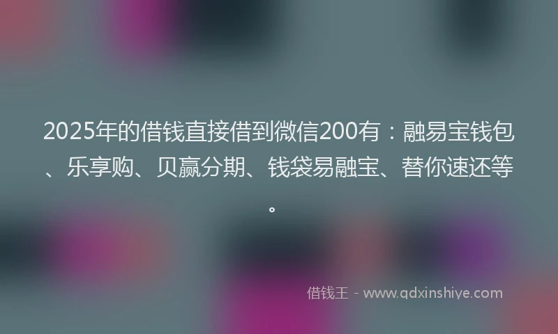 2025年的借钱直接借到微信200有：融易宝钱包、乐享购、贝赢分期、钱袋易融宝、替你速还等。