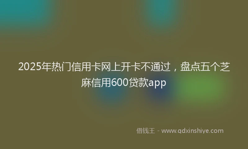 2025年热门信用卡网上开卡不通过，盘点五个芝麻信用600贷款app