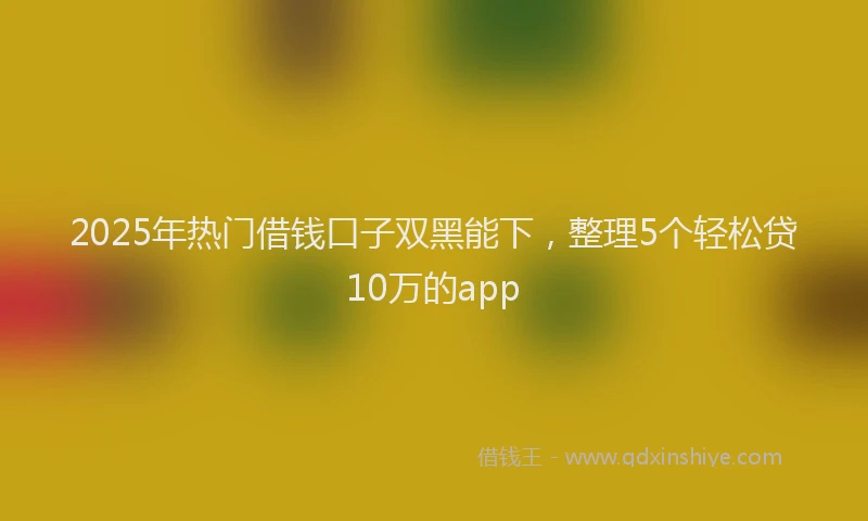 2025年热门借钱口子双黑能下，整理5个轻松贷10万的app