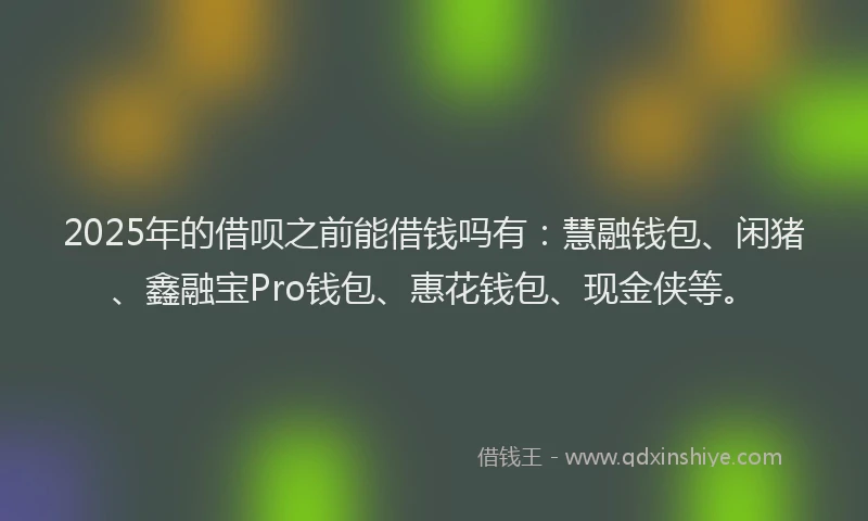 2025年的借呗之前能借钱吗有：慧融钱包、闲猪、鑫融宝Pro钱包、惠花钱包、现金侠等。