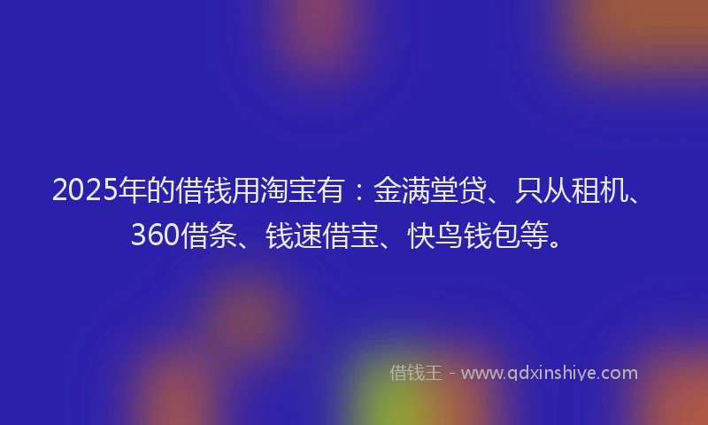 2025年的借钱用淘宝有：金满堂贷、只从租机、360借条、钱速借宝、快鸟钱包等。