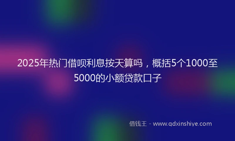 2025年热门借呗利息按天算吗，概括5个1000至5000的小额贷款口子