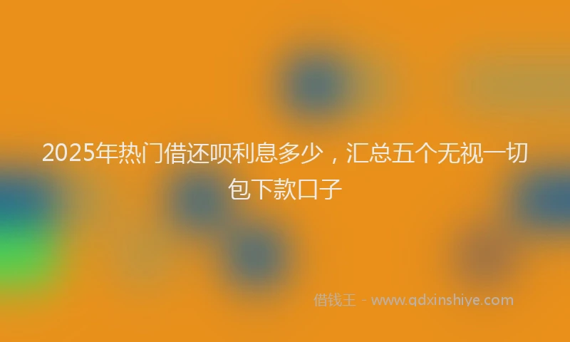 2025年热门借还呗利息多少，汇总五个无视一切包下款口子