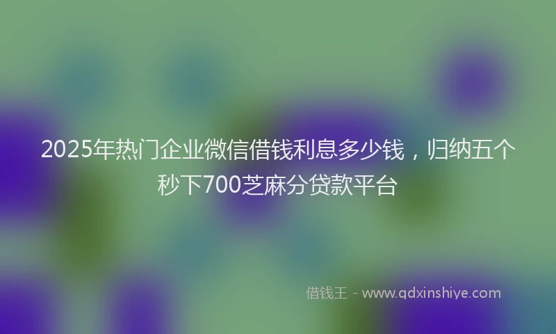 2025年热门企业微信借钱利息多少钱，归纳五个秒下700芝麻分贷款平台