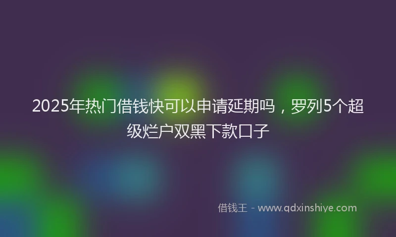 2025年热门借钱快可以申请延期吗，罗列5个超级烂户双黑下款口子