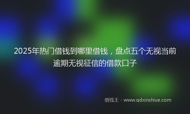 2025年热门借钱到哪里借钱，盘点五个无视当前逾期无视征信的借款口子
