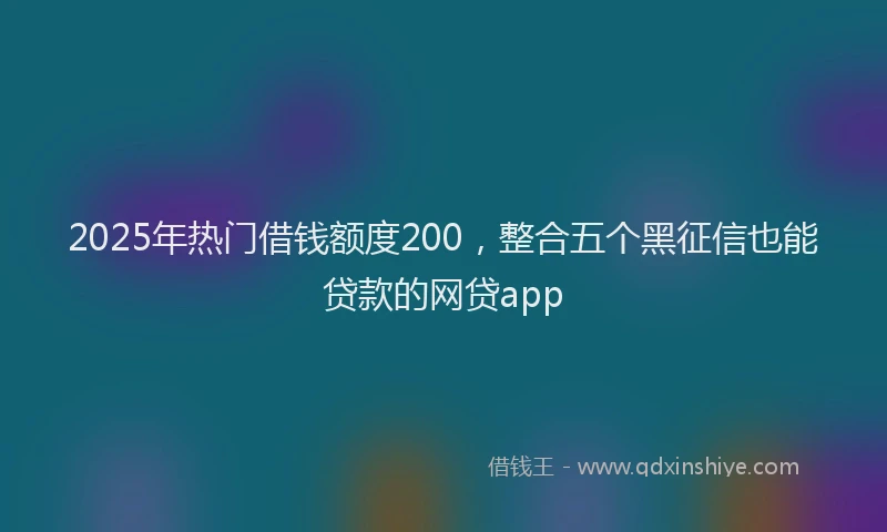 2025年热门借钱额度200，整合五个黑征信也能贷款的网贷app