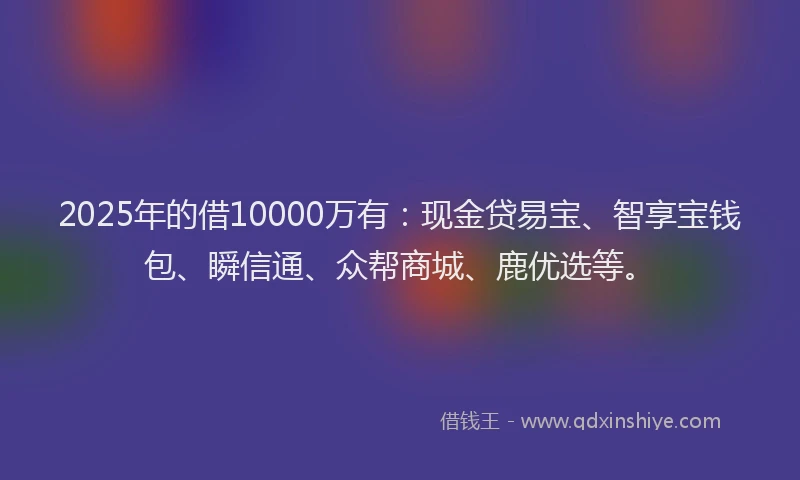 2025年的借10000万有：现金贷易宝、智享宝钱包、瞬信通、众帮商城、鹿优选等。