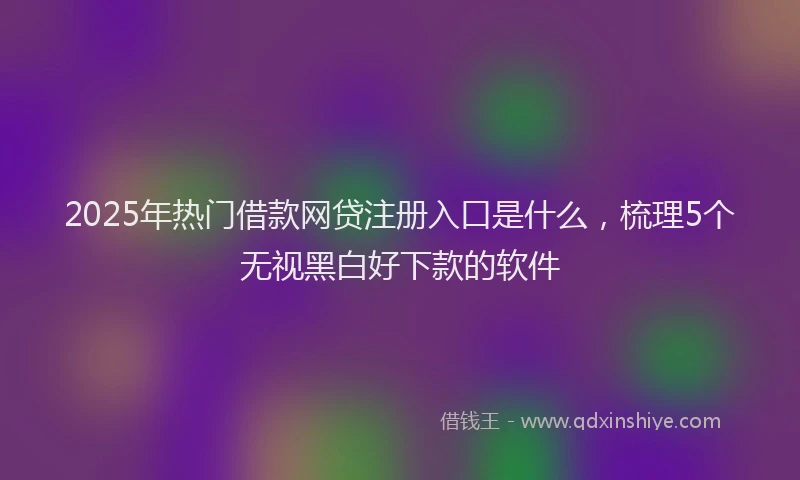 2025年热门借款网贷注册入口是什么，梳理5个无视黑白好下款的软件