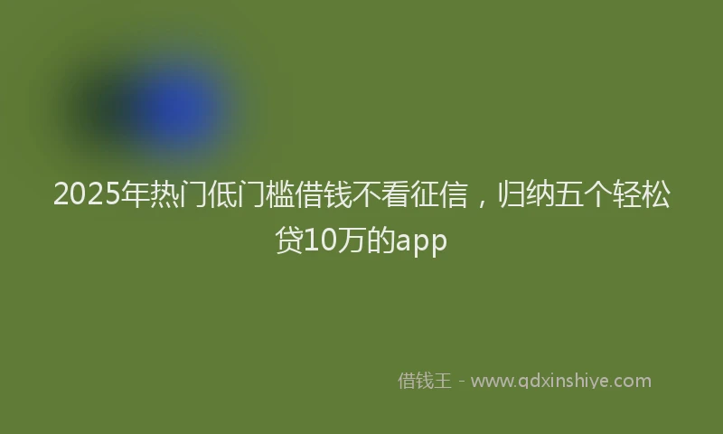 2025年热门低门槛借钱不看征信，归纳五个轻松贷10万的app