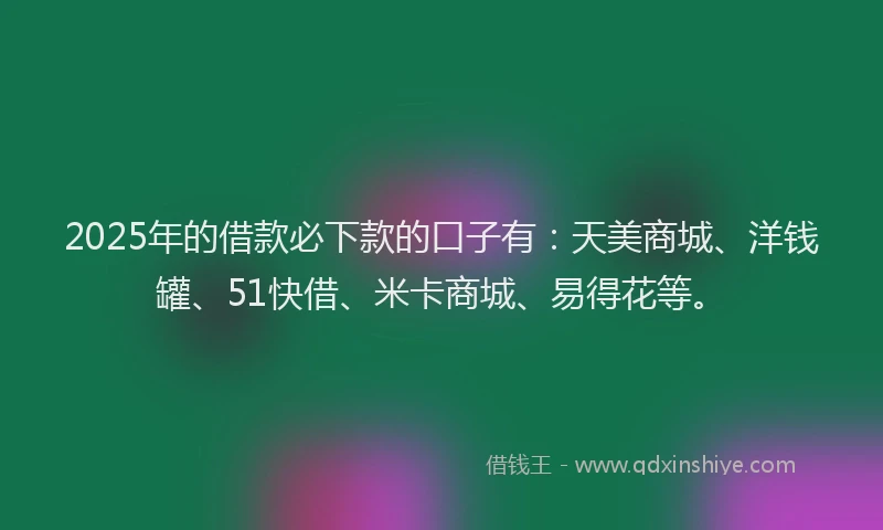 2025年的借款必下款的口子有：天美商城、洋钱罐、51快借、米卡商城、易得花等。