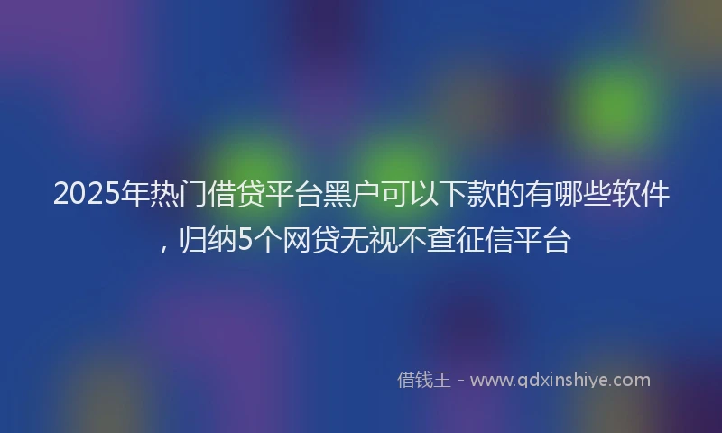 2025年热门借贷平台黑户可以下款的有哪些软件，归纳5个网贷无视不查征信平台