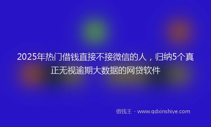 2025年热门借钱直接不接微信的人，归纳5个真正无视逾期大数据的网贷软件