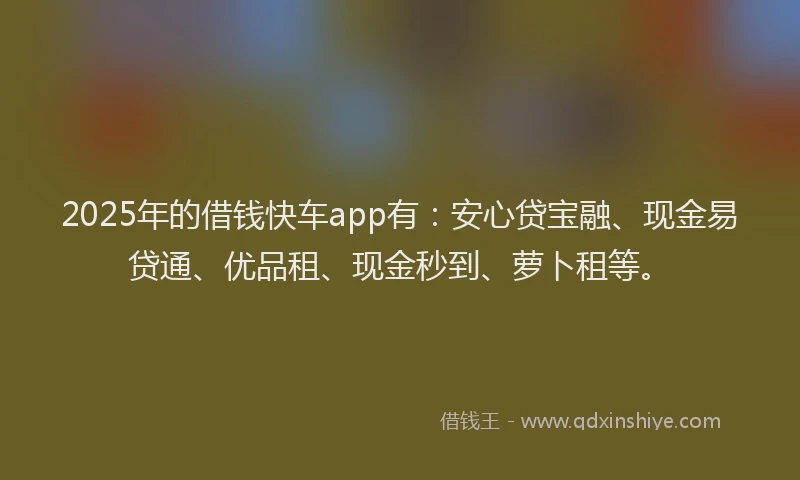2025年的借钱快车app有：安心贷宝融、现金易贷通、优品租、现金秒到、萝卜租等。
