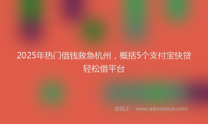 2025年热门借钱救急杭州，概括5个支付宝快贷轻松借平台