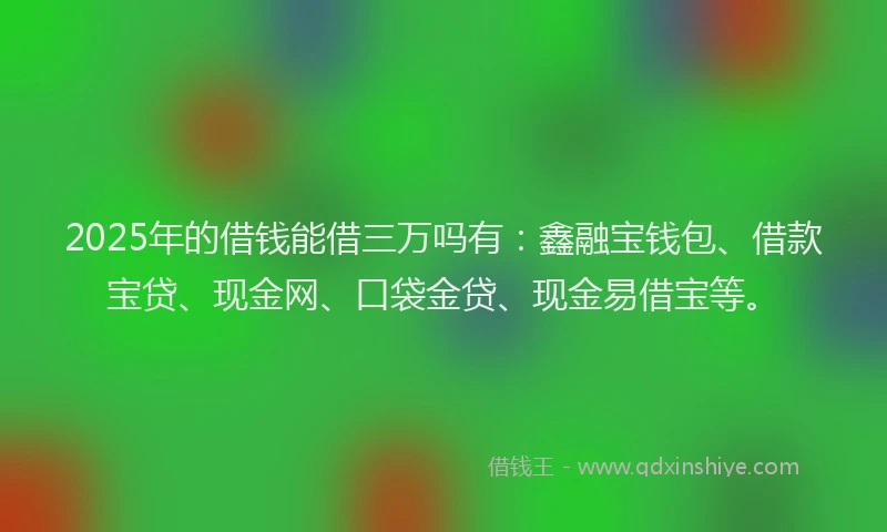 2025年的借钱能借三万吗有：鑫融宝钱包、借款宝贷、现金网、口袋金贷、现金易借宝等。