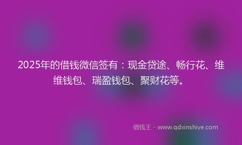 2025年的借钱微信签有：现金贷途、畅行花、维维钱包、瑞盈钱包、聚财花等。