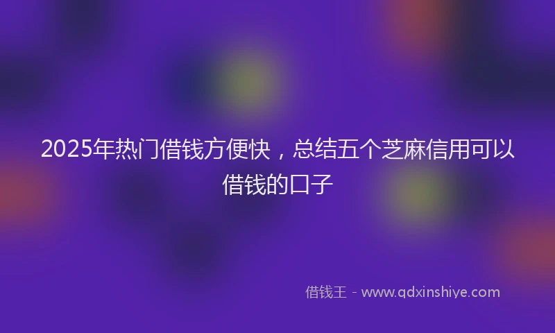 2025年热门借钱方便快，总结五个芝麻信用可以借钱的口子